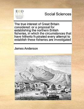 The true interest of Great Britain considered: or a proposal for establishing the northern British fisheries, in which the circumstances that have ... to establish these fisheries are investigated