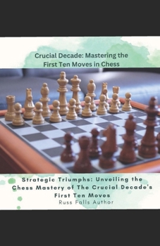 Crucial Decade: Mastering the First Ten Moves in Chess Crucial Decade:: Strategic Triumphs: Unveiling the Chess Mastery of The Crucial Decade's First Ten Moves"