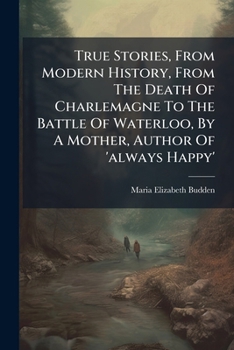 True Stories, From Modern History, From The Death Of Charlemagne To The Battle Of Waterloo, By A Mother, Author Of 'always Happy'.