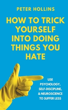 How to Trick Yourself Into Doing Things You Hate: Use Psychology, Self-Discipline, and Neuroscience to Suffer Less: Use Psychology, Self-Discipline, and Neuroscience to Suffer Less