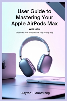 USER GUIDE TO MASTERING YOUR APPLE AIRPODS MAX WIRELESS: Streamline Your Audio Life with Step by Step Help