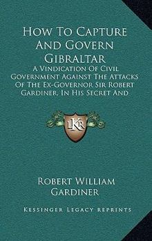 Paperback How To Capture And Govern Gibraltar: A Vindication Of Civil Government Against The Attacks Of The Ex-Governor Sir Robert Gardiner, In His Secret And U Book