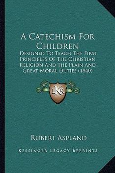 Paperback A Catechism For Children: Designed To Teach The First Principles Of The Christian Religion And The Plain And Great Moral Duties (1840) Book