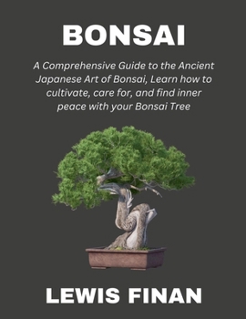 Bonsai: A Comprehensive Guide to the Ancient Japanese Art of Bonsai, Learn how to cultivate, care for, and find inner peace with your Bonsai Tree