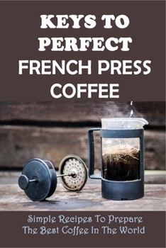 Paperback Keys To Perfect French Press Coffee: Simple Recipes To Prepare The Best Coffee In The World: The Basics Of Making Coffee Using French Press Book