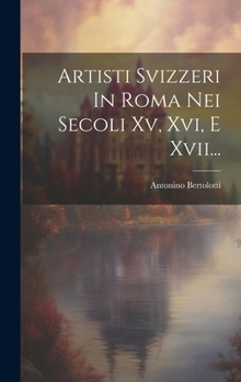 Artisti Svizzeri In Roma Nei Secoli Xv, Xvi, E Xvii...