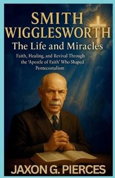 Smith Wigglesworth: The Life and Miracles: Faith, Healing, and Revival Through the ‘Apostle of Faith’ Who Shaped Pentecostalism (Chronicles of Ancient Prophecies)