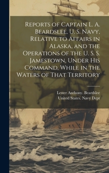 Hardcover Reports of Captain L. A. Beardslee, U. S. Navy, Relative to Affairs in Alaska, and the Operations of the U. S. S. Jamestown, Under His Command, While Book