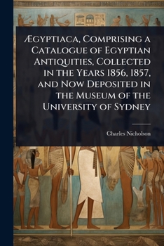 Ã gyptiaca, Comprising a Catalogue of Egyptian Antiquities, Collected in the Years 1856, 1857, and Now Deposited in the Museum of the University of Sydney