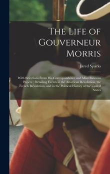 The Life of Gouverneur Morris: With Selections From His Correspondence and Miscellaneous Papers; Detailing Events in the American Revolution, the ... in the Political History of the United States