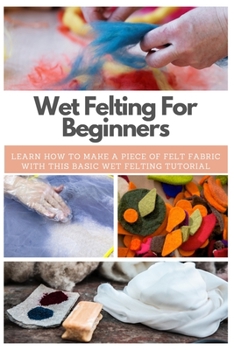 Paperback Wet Felting For Beginners: Learn How to Make A Piece of Felt Fabric with This Basic Wet Felting Tutorial Book