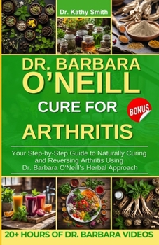 DR. BARBARA O'NEILL CURE FOR ARTHRITIS: Your Step-by-Step Guide to Naturally Curing and Reversing Arthritis Using Dr. Barbara O'Neill’s Herbal Approach
