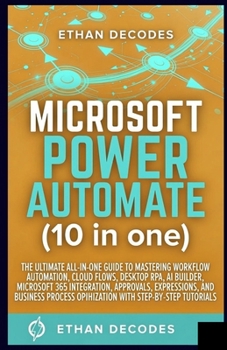 MICROSOFT POWER AUTOMATE (10 in one): THE ULTIMATE ALL-IN-ONE GUIDE TO MASTERING WORKFLOW AUTOMATION, CLOUD FLOWS, DESKTOP RPA, AI BUILDER, MICROSOFT 365 INTEGRATION, APPROVALS, EXPRESSIONS etc