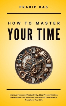 How To Master Your Time: Improve Focus and Productivity, Stop Procrastination, Understand Your Emotions, and Master the Habits to Transform Your Life. (Life Mastery)