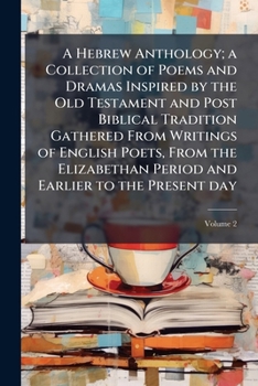 A Hebrew anthology; a collection of poems and dramas inspired by the Old Testament and post Biblical tradition gathered from writings of English ... and earlier to the present day Volume 2