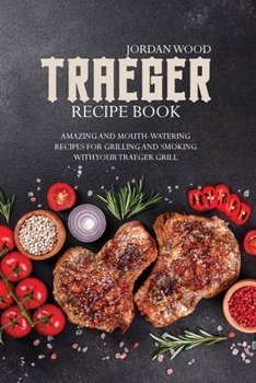 Traeger Recipe Book: Amazing and Mouth-Watering Recipes for Grilling and Smoking with Your Traeger Grill