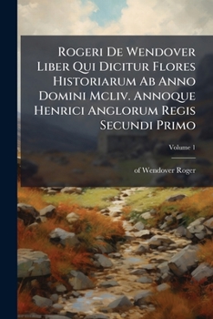 Rogeri de Wendover Liber Qui Dicitur Flores Historiarum AB Anno Domini MCLIV. Annoque Henrici Anglorum Regis Secundi Primo: The Flowers of History, Volume 1...