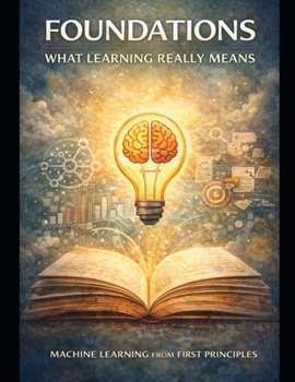 Foundations: What Learning Really Means: Thinking Before Algorithms (Deep Roots: Machine Learning from First Principles An 8-book masterclass that teaches not just how models work — but why they mu)