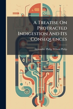 A Treatise On Protracted Indigestion And Its Consequences: Being The Application To The Practical Department Of Medicine Of The Results Of An Inquiry ... Author On His Retirement From The Medical...
