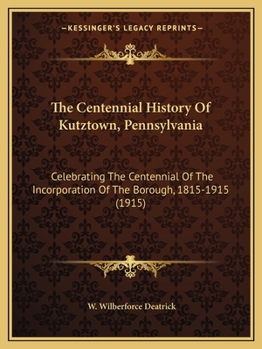 The Centennial History Of Kutztown, Pennsylvania: Celebrating The Centennial Of The Incorporation Of The Borough, 1815-1915