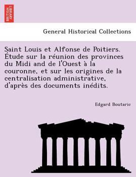 Saint Louis et Alfonse de Poitiers. Étude sur la réunion des provinces du Midi and de l'Ouest à la couronne, et sur les origines de la centralisation ... des documents inédits.