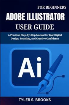 ADOBE ILLUSTRATOR USER GUIDE FOR BEGINNERS: A Practical Step-By-Step Manual for Fast Digital Design, Branding, and Creative Confidence