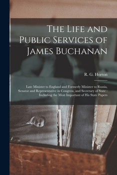 The Life and Public Services of James Buchanan: Late Minister to England and Formerly Minister to Russia, Senator and Representative in Congress, and ... the Most Important of His State Papers