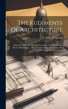 Hardcover The Rudiments Of Architecture: Being A Treatise On Practical Geometry, On Grecian And Roman Mouldings ... Also, On The Origin Of Building, On The Fiv Book