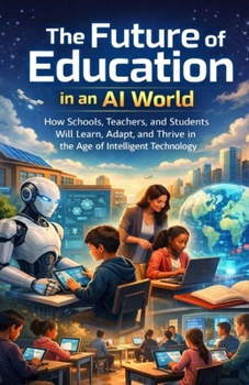 The Future of Education in an AI World: How Schools, Teachers, and Students Will Learn, Adapt, and Thrive in the Age of Intelligent Technology