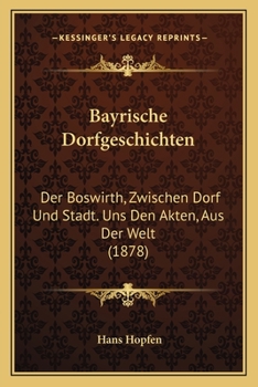 Bayrische Dorfgeschichten: Der Boswirth, Zwischen Dorf Und Stadt. Uns Den Akten, Aus Der Welt
