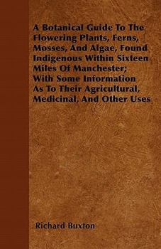 Paperback A Botanical Guide to the Flowering Plants, Ferns, Mosses, and Algae, found Indigenous within Sixteen Miles of Manchester; With Some Information as to Book