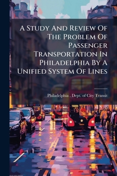 A Study And Review Of The Problem Of Passenger Transportation In Philadelphia By A Unified System Of Lines: An Analysis Of The Plans Proposed For Its ... Suggested Methods For Their Improvement...