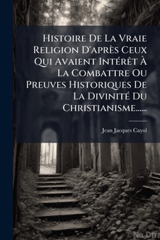 Histoire de La Vraie Religion D'Apres Ceux Qui Avaient Interet a la Combattre Ou Preuves Historiques de La Divinite Du Christianisme......