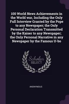 100 World News Achievements in the World war, Including the Only Full Interview Granted by the Pope to any Newspaper; the Only Personal Declaration ... Narrative in any Newspaper by the Famous U-bo