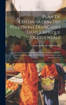 Plan De Colonisation Des Posessions Françaises Dans L'afrique Occidentale: Au Moyen De La Civilisation Des Nègres Indigènes: Précédé D'un Examen ... Faits Jusqu'à Ce Jour (French Edition)