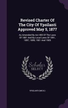 Hardcover Revised Charter Of The City Of Ypsilanti Approved May 5, 1877: As Amended By Act 400 Of The Laws Of 1881 And By Local Laws Of 1891, 1897, 1899, 1901 A Book