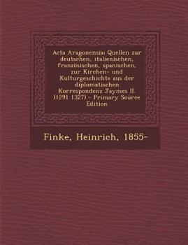 ACTA Aragonensia; Quellen Zur Deutschen, Italienischen, Franzosischen, Spanischen, Zur Kirchen- Und Kulturgeschichte Aus Der Diplomatischen Korrespond