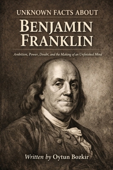 Unknown Facts About Benjamin Franklin: Ambition, Power, Doubt, and the Making of an Unfinished Mind (Unknown Facts About Scientific Minds That Changed the World)
