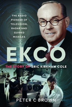 EKCO: the Story of Eric Kirkham Cole : The Radio Pioneer of Television, Radar and Guided Missiles