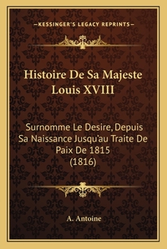 Histoire De Sa Majesté Louis Xviii, Surnommé Le Désiré: Depuis Sa Naissance Jusqu'au Traité De Paix De 1815