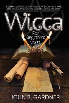 Wicca for Beginners 2021: The Ultimate Guide To Discover The World Of Wicca; Rituals MAGIC, HERBS, Crystals, Traditions And Beliefs Of Modern Witchcrafts John B.