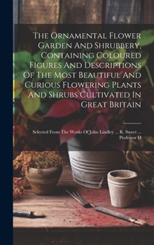 The Ornamental Flower Garden And Shrubbery, Containing Coloured Figures And Descriptions Of The Most Beautiful And Curious Flowering Plants And Shrubs ... Of John Lindley ... R. Sweet ... Professor D