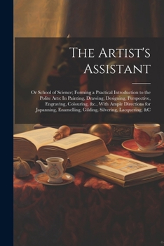 The Artist's Assistant: Or School of Science; Forming a Practical Introduction to the Polite Arts: In Painting, Drawing, Designing, Perspective, ... Gilding, Silvering, Lacquering, &c