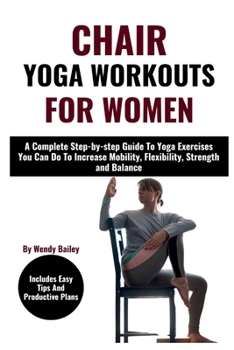 Chair Yoga Workouts for Women: A Complete Step-by-step Guide To Yoga Exercises You Can Do To Increase Mobility Flexibility Strength And Balance