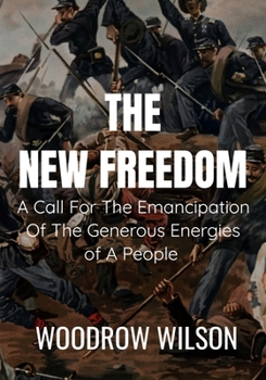 THE NEW FREEDOM A Call For The Emancipation Of The Generous Energies of A People - Woodrow Wilson: Classic Edition
