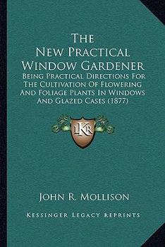 Paperback The New Practical Window Gardener: Being Practical Directions For The Cultivation Of Flowering And Foliage Plants In Windows And Glazed Cases (1877) Book