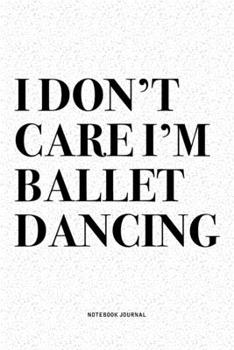 I Don't Care I'm Ballet Dancing: A 6x9 Inch Diary Notebook Journal With A Bold Text Font Slogan On A Matte Cover and 120 Blank Lined Pages Makes A Great Alternative To A Card