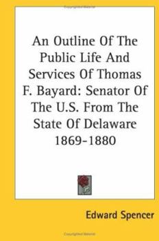 An Outline of the Public Life and Services of Thomas F. Bayard, Senator of the United States from the State of Delaware, 1869-1880. with Extracts from His Speeches and the Debates of Congress
