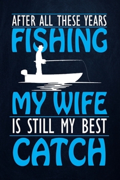 After All These Years Fishing My Wife Still My Best Catch: Fishing Journal Complete Fisherman's Log Book  With Prompts, Records Details of Fishing ... Weather Conditions, Water Conditions, etc
