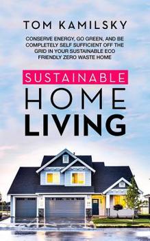 Sustainable Home Living: Conserve Energy, Go Green, and Be Completely Self Sufficient Off the Grid in Your Sustainable Eco Friendly Zero Waste Home